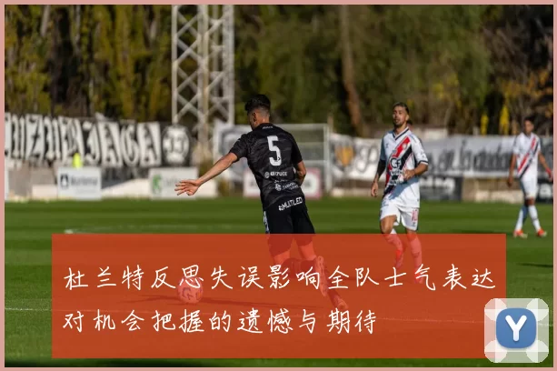 杜兰特反思失误影响全队士气表达对机会把握的遗憾与期待