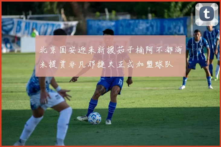 北京国安迎来新援茹子楠阿不都海米提贾非凡邓捷夫正式加盟球队