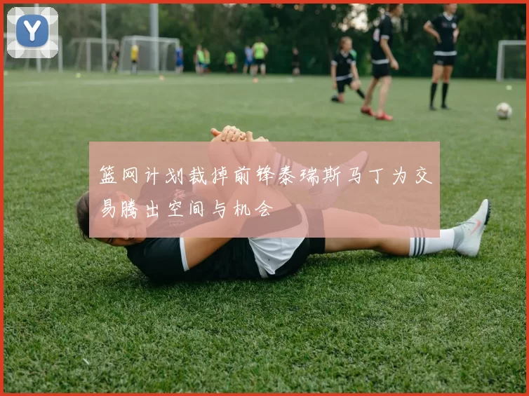 篮网计划裁掉前锋泰瑞斯马丁为交易腾出空间与机会