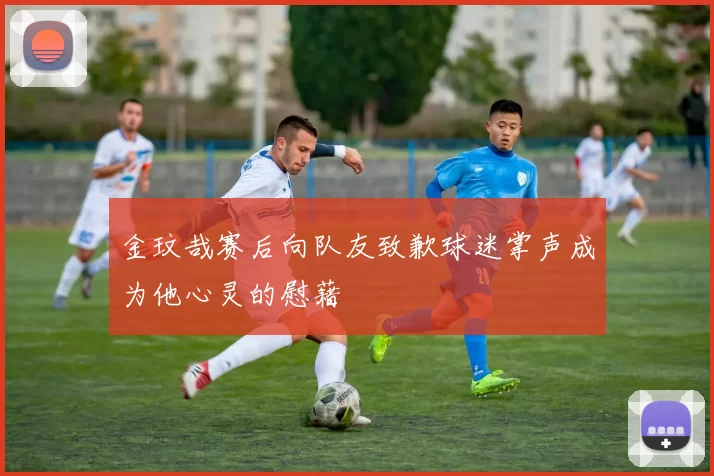 金玟哉赛后向队友致歉球迷掌声成为他心灵的慰藉