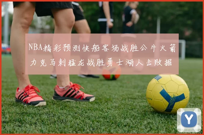NBA精彩预测快船客场战胜公牛火箭力克马刺猛龙战胜勇士湖人击败掘金