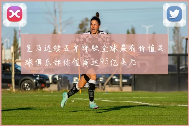 皇马连续五年蝉联全球最有价值足球俱乐部估值高达95亿美元